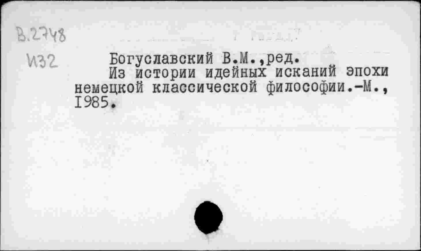 ﻿кт	. ...
Богуславский В.М.,ред.
Из истории идейных исканий эпохи немецкой классической философии.-М., 1985.